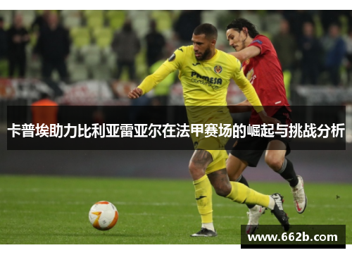 卡普埃助力比利亚雷亚尔在法甲赛场的崛起与挑战分析