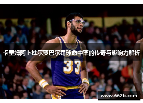 卡里姆阿卜杜尔贾巴尔罚球命中率的传奇与影响力解析