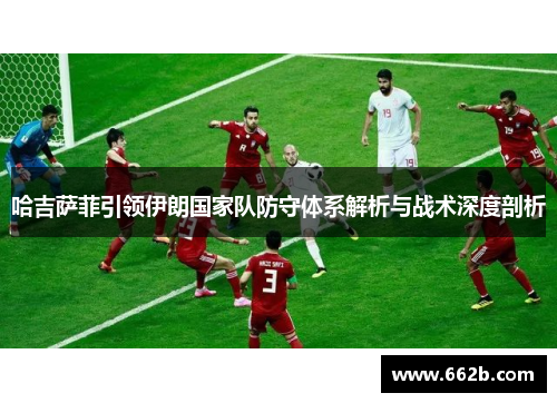 哈吉萨菲引领伊朗国家队防守体系解析与战术深度剖析