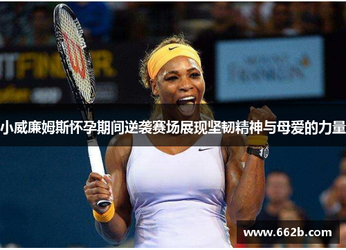 小威廉姆斯怀孕期间逆袭赛场展现坚韧精神与母爱的力量