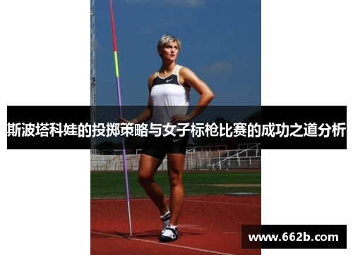 斯波塔科娃的投掷策略与女子标枪比赛的成功之道分析