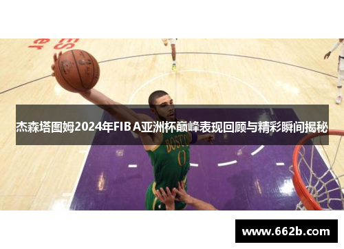 杰森塔图姆2024年FIBA亚洲杯巅峰表现回顾与精彩瞬间揭秘