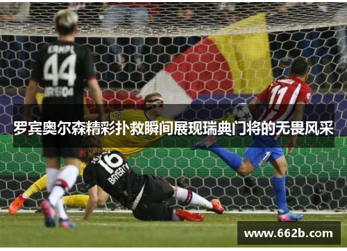 罗宾奥尔森精彩扑救瞬间展现瑞典门将的无畏风采