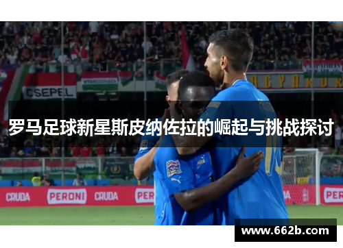 罗马足球新星斯皮纳佐拉的崛起与挑战探讨 罗马足球新星斯皮纳佐拉的崛起与挑战探讨