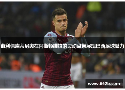 菲利佩库蒂尼奥在阿斯顿维拉的灵动盘带展现巴西足球魅力
