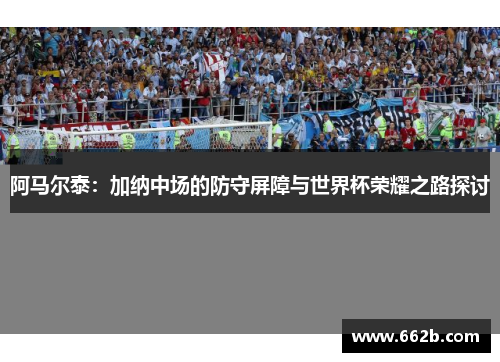 阿马尔泰：加纳中场的防守屏障与世界杯荣耀之路探讨