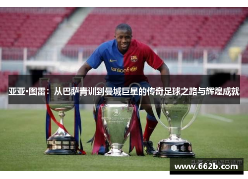 亚亚·图雷:从巴萨青训到曼城巨星的传奇足球之路与辉煌成就 亚亚·图雷:从巴萨青训到曼城巨星的传奇足球之路与辉煌成就