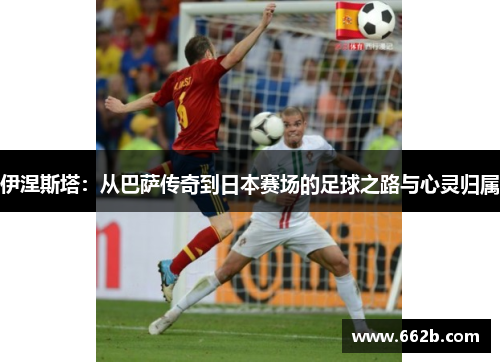 伊涅斯塔:从巴萨传奇到日本赛场的足球之路与心灵归属 伊涅斯塔:从巴萨传奇到日本赛场的足球之路与心灵归属