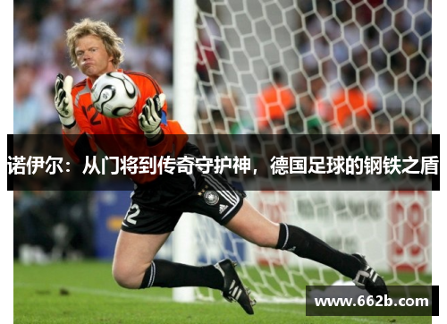 诺伊尔:从门将到传奇守护神,德国足球的钢铁之盾 诺伊尔:从门将到传奇守护神,德国足球的钢铁之盾