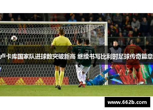 卢卡库国家队进球数突破新高 继续书写比利时足球传奇篇章