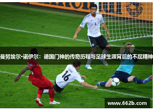 曼努埃尔·诺伊尔：德国门神的传奇历程与足球生涯背后的不屈精神