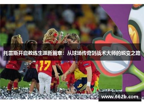 托雷斯开启教练生涯新篇章:从球场传奇到战术大师的蜕变之路 托雷斯开启教练生涯新篇章:从球场传奇到战术大师的蜕变之路