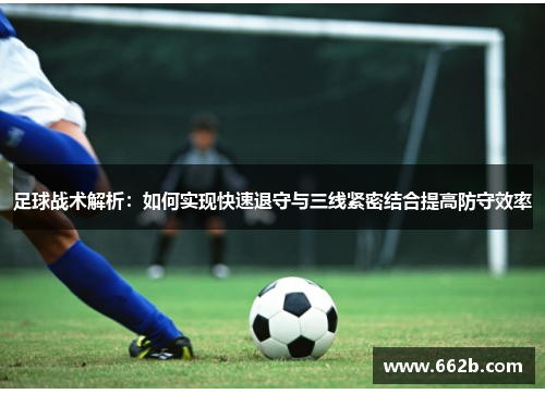 足球战术解析:如何实现快速退守与三线紧密结合提高防守效率 足球战术解析:如何实现快速退守与三线紧密结合提高防守效率