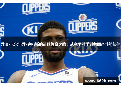 乔治·卡尔与乔·史密斯的篮球传奇之路:从竞争对手到共同奋斗的伙伴 乔治·卡尔与乔·史密斯的篮球传奇之路:从竞争对手到共同奋斗的伙伴