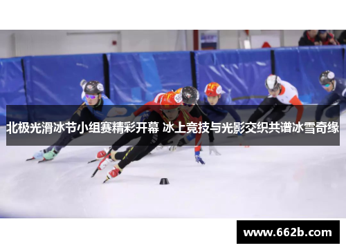 北极光滑冰节小组赛精彩开幕 冰上竞技与光影交织共谱冰雪奇缘
