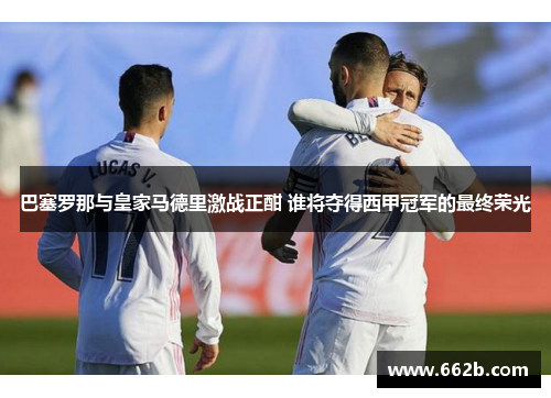 巴塞罗那与皇家马德里激战正酣 谁将夺得西甲冠军的最终荣光 巴塞罗那与皇家马德里激战正酣 谁将夺得西甲冠军的最终荣光