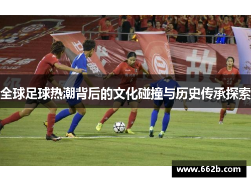 全球足球热潮背后的文化碰撞与历史传承探索 全球足球热潮背后的文化碰撞与历史传承探索