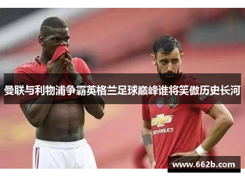 曼联与利物浦争霸英格兰足球巅峰谁将笑傲历史长河 曼联与利物浦争霸英格兰足球巅峰谁将笑傲历史长河