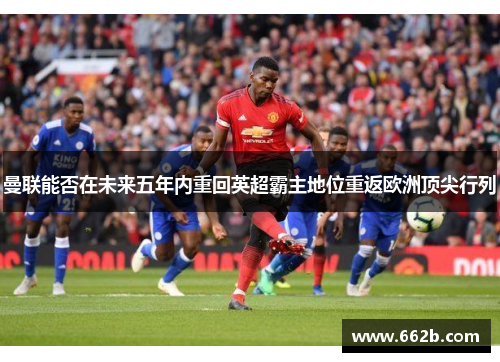 曼联能否在未来五年内重回英超霸主地位重返欧洲顶尖行列