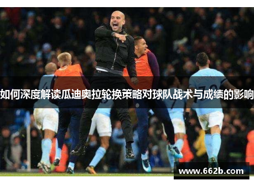 如何深度解读瓜迪奥拉轮换策略对球队战术与成绩的影响