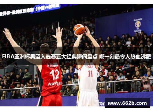 FIBA亚洲杯男篮入选赛五大经典瞬间盘点 哪一刻最令人热血沸腾 FIBA亚洲杯男篮入选赛五大经典瞬间盘点 哪一刻最令人热血沸腾