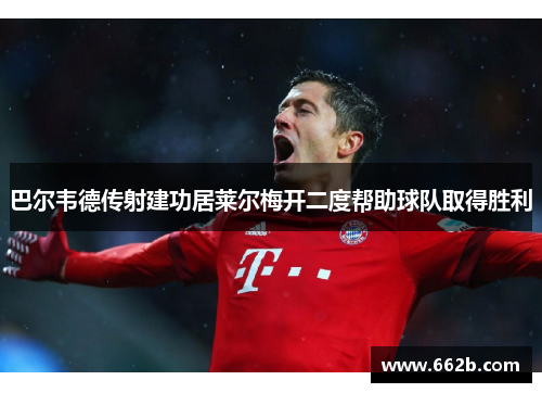 巴尔韦德传射建功居莱尔梅开二度帮助球队取得胜利 巴尔韦德传射建功居莱尔梅开二度帮助球队取得胜利
