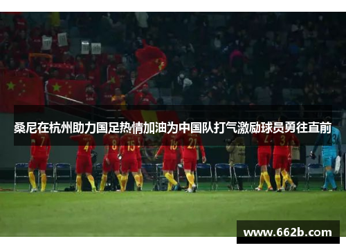 桑尼在杭州助力国足热情加油为中国队打气激励球员勇往直前 桑尼在杭州助力国足热情加油为中国队打气激励球员勇往直前
