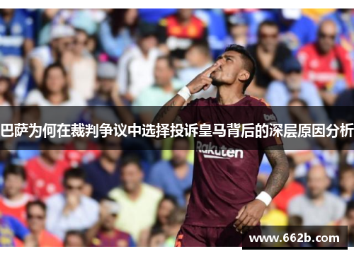 巴萨为何在裁判争议中选择投诉皇马背后的深层原因分析