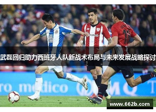 武磊回归助力西班牙人队新战术布局与未来发展战略探讨