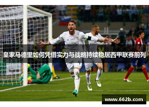 皇家马德里如何凭借实力与战略持续稳居西甲联赛前列 皇家马德里如何凭借实力与战略持续稳居西甲联赛前列
