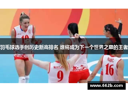 羽毛球选手创历史新高排名 谁将成为下一个世界之巅的王者