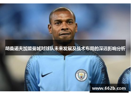 胡桑诺夫加盟曼城对球队未来发展及战术布局的深远影响分析