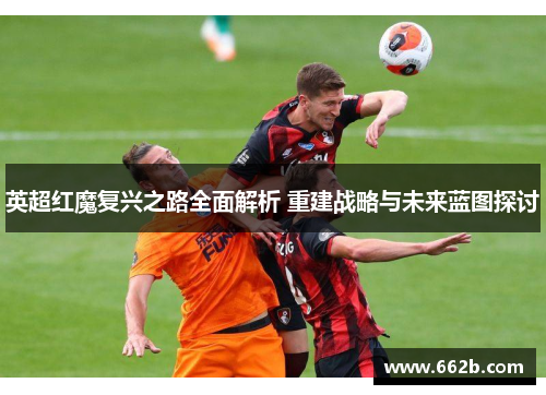 英超红魔复兴之路全面解析 重建战略与未来蓝图探讨 英超红魔复兴之路全面解析 重建战略与未来蓝图探讨