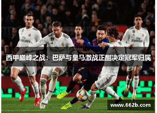 西甲巅峰之战：巴萨与皇马激战正酣决定冠军归属