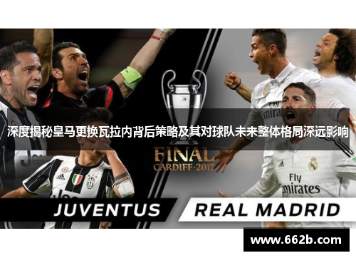 深度揭秘皇马更换瓦拉内背后策略及其对球队未来整体格局深远影响