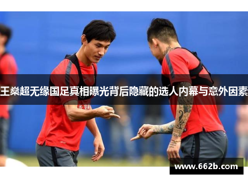 王燊超无缘国足真相曝光背后隐藏的选人内幕与意外因素