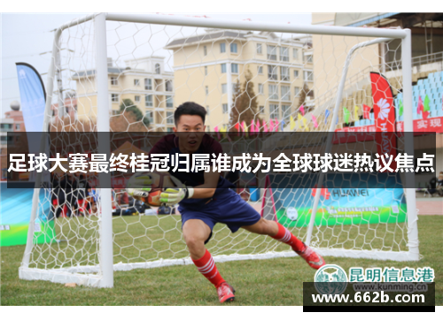 足球大赛最终桂冠归属谁成为全球球迷热议焦点