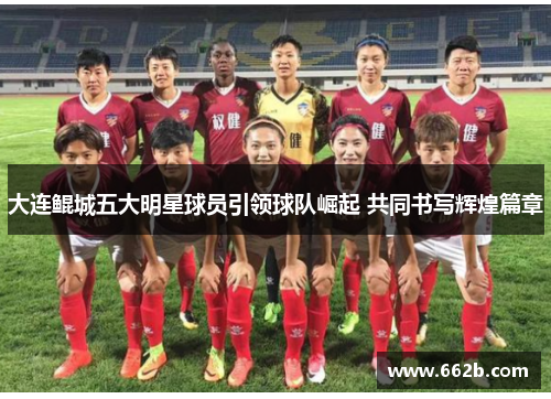 大连鲲城五大明星球员引领球队崛起 共同书写辉煌篇章