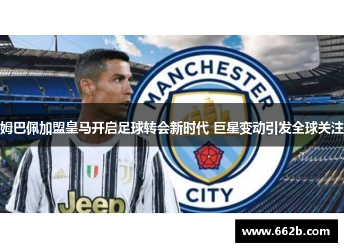 姆巴佩加盟皇马开启足球转会新时代 巨星变动引发全球关注