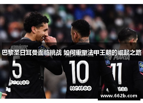 巴黎圣日耳曼面临挑战 如何重塑法甲王朝的崛起之路