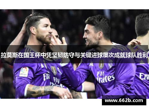 拉莫斯在国王杯中凭坚韧防守与关键进球屡次成就球队胜利