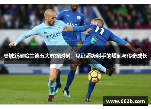 曼城新星哈兰德五大辉煌时刻：见证超级射手的崛起与传奇成长