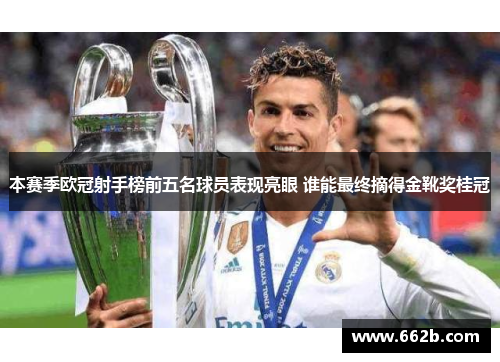 本赛季欧冠射手榜前五名球员表现亮眼 谁能最终摘得金靴奖桂冠 本赛季欧冠射手榜前五名球员表现亮眼 谁能最终摘得金靴奖桂冠