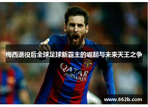 梅西退役后全球足球新霸主的崛起与未来天王之争 梅西退役后全球足球新霸主的崛起与未来天王之争